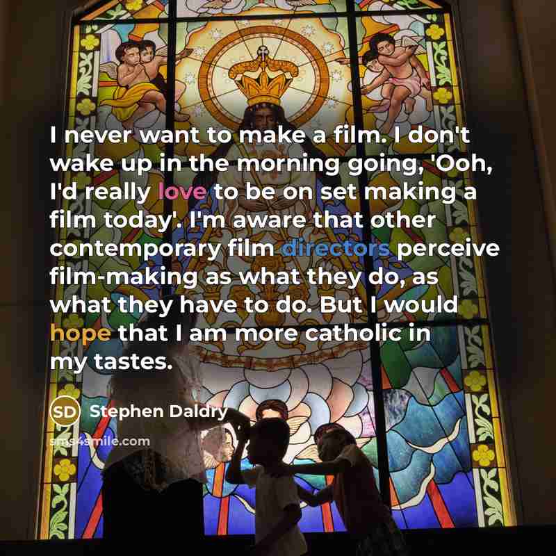 “I never want to make a film. I don't wake up in the morning going, 'Ooh, I'd really love to be on set making a film today'. I'm aware that other contemporary film directors perceive film-making as what they do, as what they have to do. But I would hope that I am more catholic in my tastes.” quote by Stephen Daldry