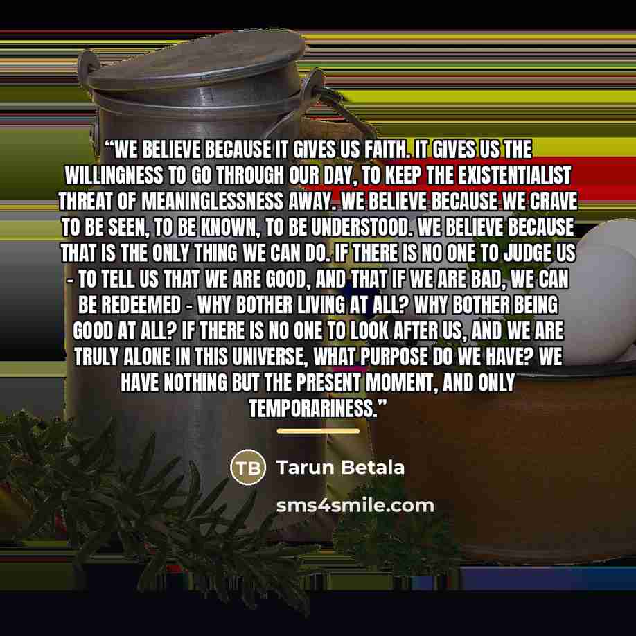 “We believe because it gives us faith. It gives us the willingness to go through our day, to keep the existentialist threat of meaninglessness away. We believe because we crave to be seen, to be known, to be understood. We believe because that is the only thing we can do. If there is no one to…” quote by Tarun Betala