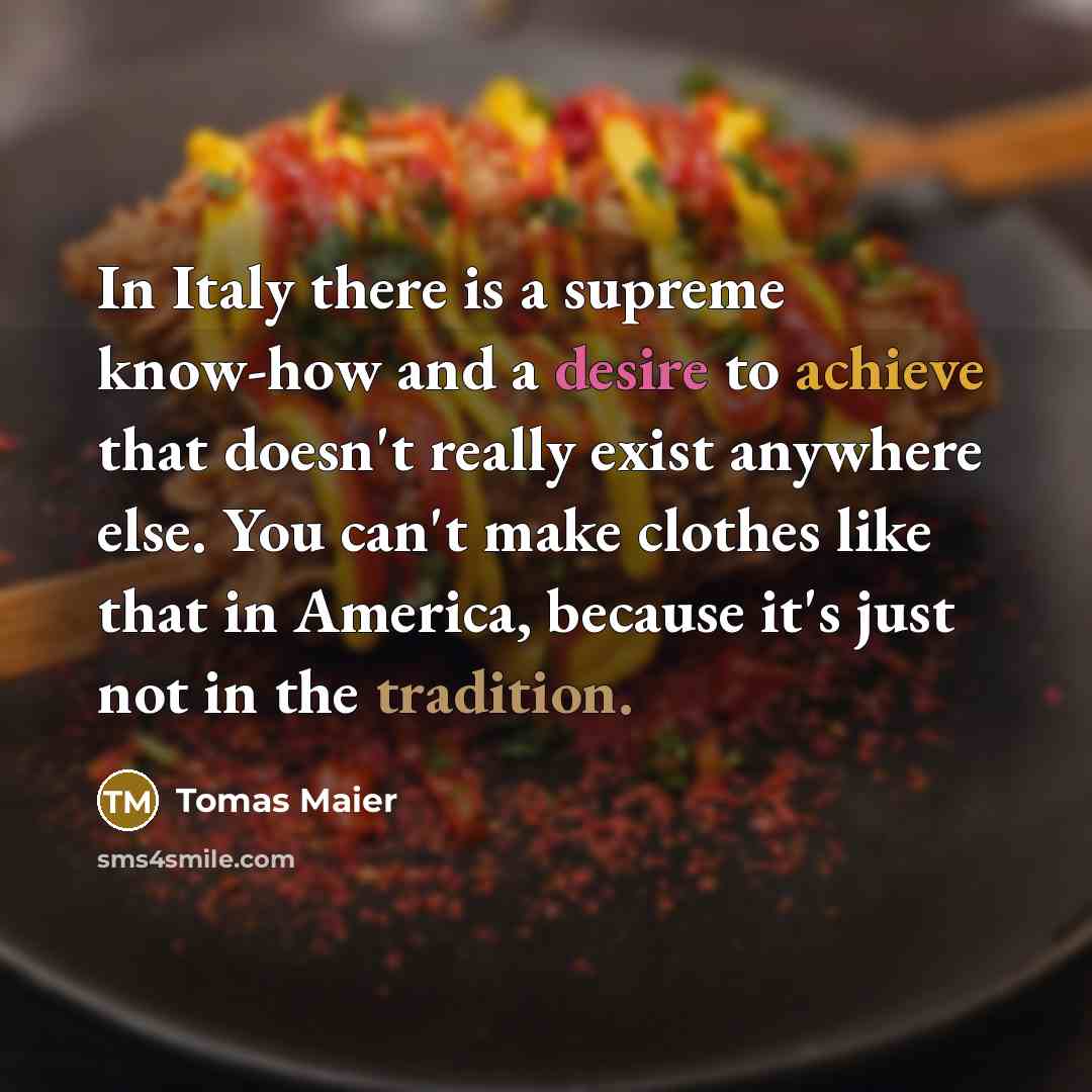 “In Italy there is a supreme know-how and a desire to achieve that doesn't really exist anywhere else. You can't make clothes like that in America, because it's just not in the tradition.” quote by Tomas Maier