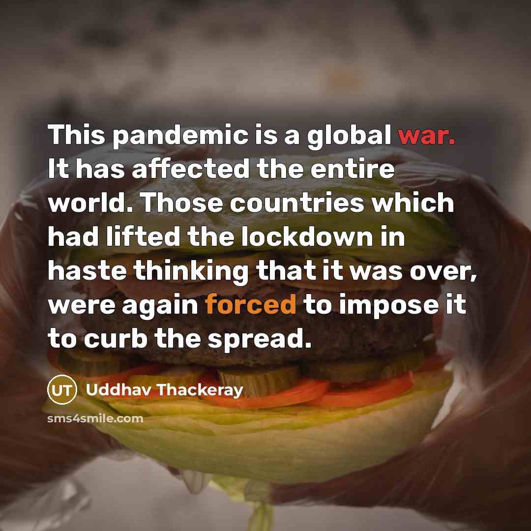 “This pandemic is a global war. It has affected the entire world. Those countries which had lifted the lockdown in haste thinking that it was over, were again forced to impose it to curb the spread.” quote by Uddhav Thackeray