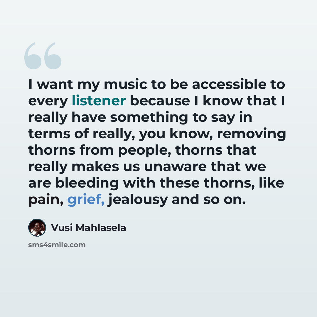 “I want my music to be accessible to every listener because I know that I really have something to say in terms of really, you know, removing thorns from people, thorns that really makes us unaware that we are bleeding with these thorns, like pain, grief, jealousy and so on.” quote by Vusi Mahlasela