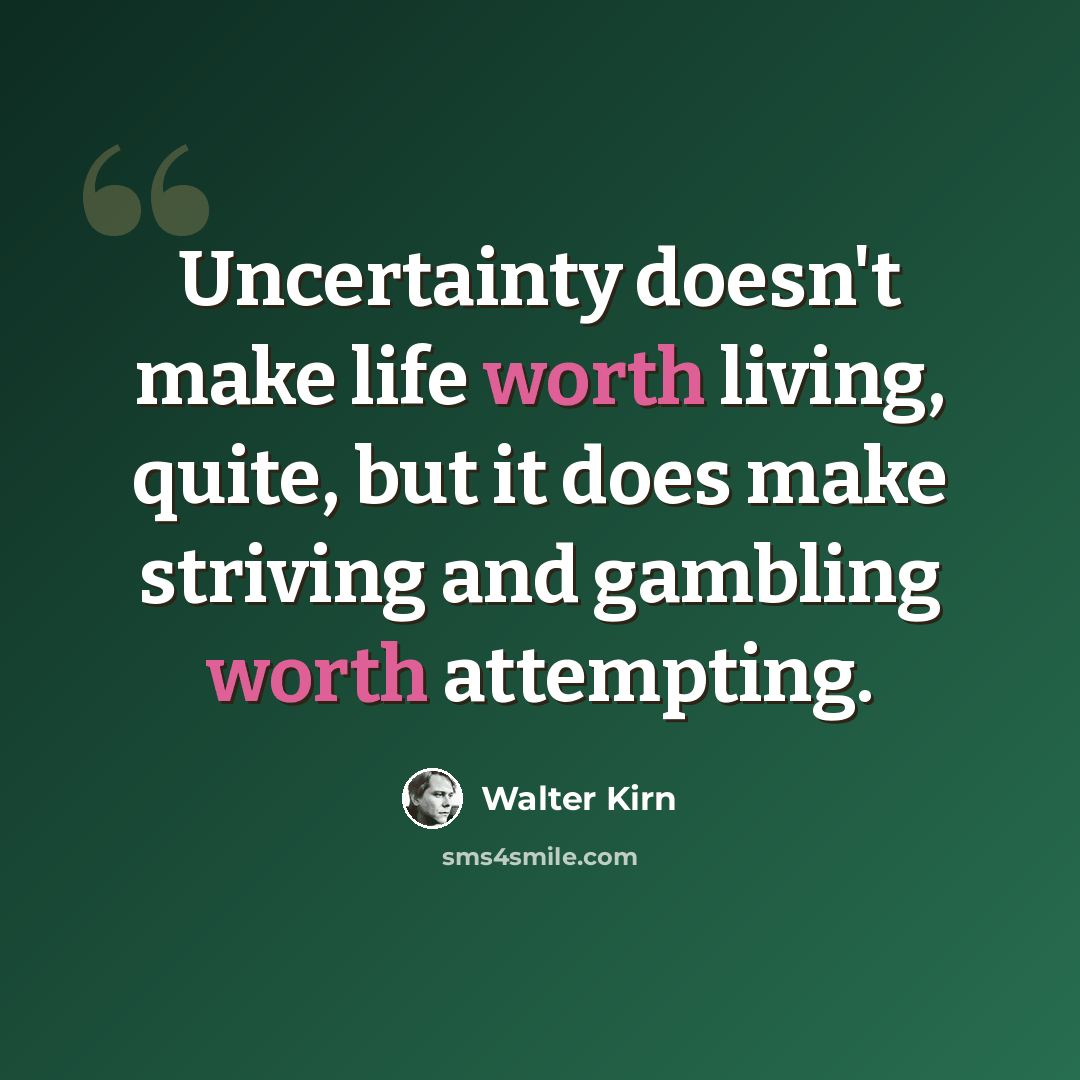 “Uncertainty doesn't make life worth living, quite, but it does make striving and gambling worth attempting.” quote by Walter Kirn