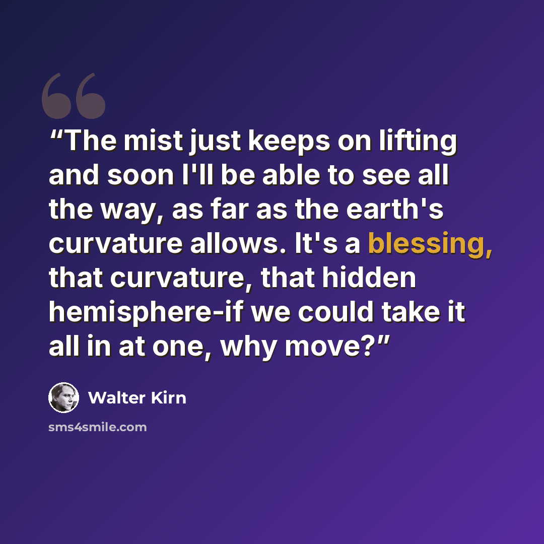 “The mist just keeps on lifting and soon I'll be able to see all the way, as far as the earth's curvature allows. It's a blessing, that curvature, that hidden hemisphere-if we could take it all in at one, why move?” quote by Walter Kirn