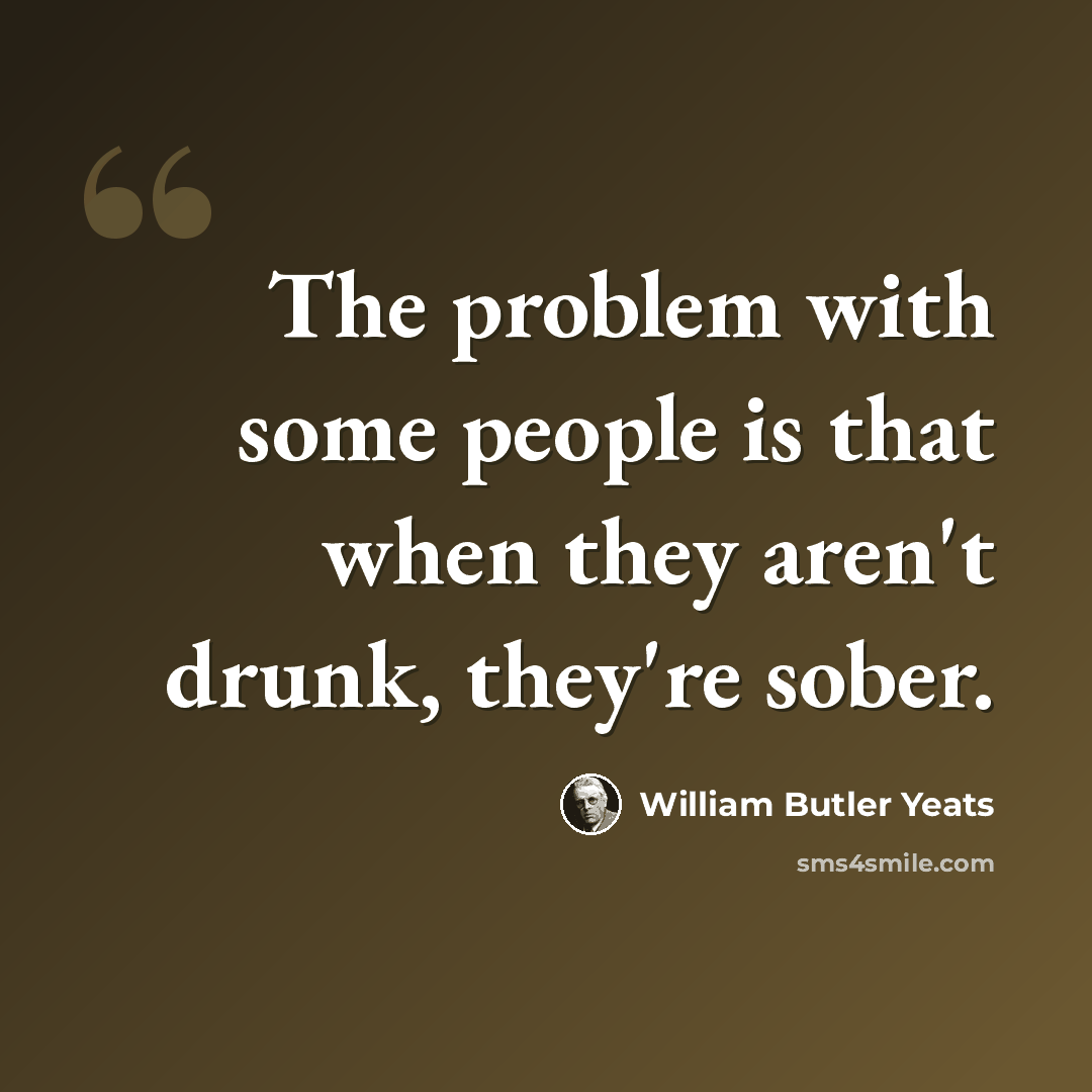 “The problem with some people is that when they aren't drunk, they're sober.” quote by William Butler Yeats