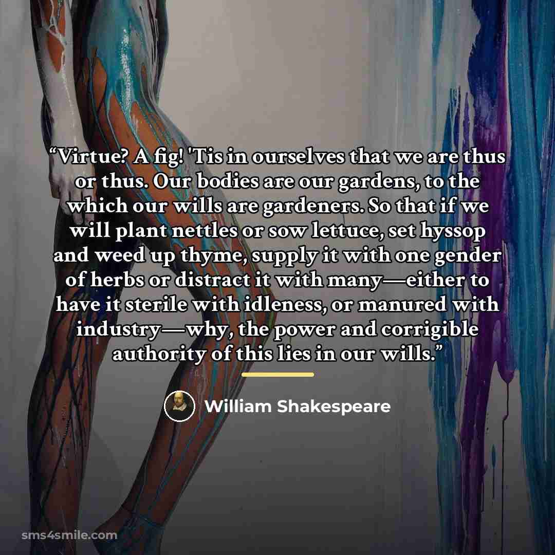 “Virtue? A fig! 'Tis in ourselves that we are thus or thus. Our bodies are our gardens, to the which our wills are gardeners. So that if we will plant nettles or sow lettuce, set hyssop and weed up thyme, supply it with one gender of herbs or distract it with many—either to have it sterile with…” quote by William Shakespeare