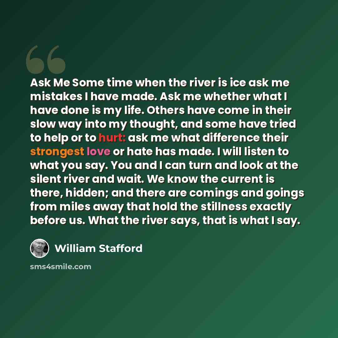 “Ask Me Some time when the river is ice ask me mistakes I have made. Ask me whether what I have done is my life. Others have come in their slow way into my thought, and some have tried to help or to hurt: ask me what difference their strongest love or hate has made. I will listen to what you say…” quote by William Stafford