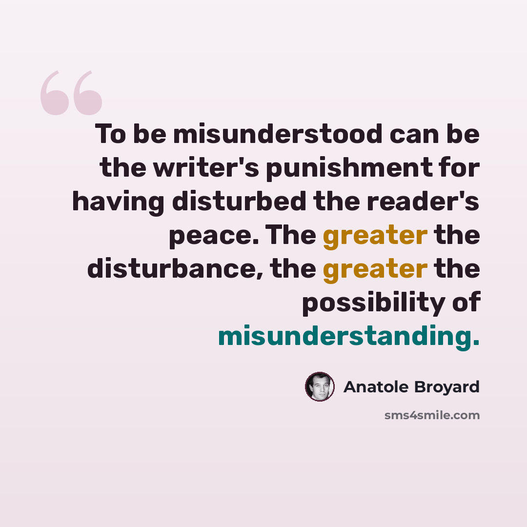 “To be misunderstood can be the writer's punishment for having disturbed the reader's peace. The greater the disturbance, the greater the possibility of misunderstanding.” quote by Anatole Broyard
