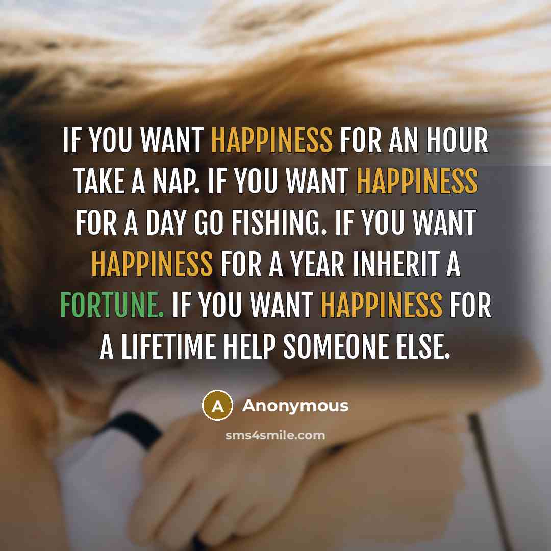 “If you want happiness for an hour take a nap. If you want happiness for a day go fishing. If you want happiness for a year inherit a fortune. If you want happiness for a lifetime help someone else.” quote by Anonymous