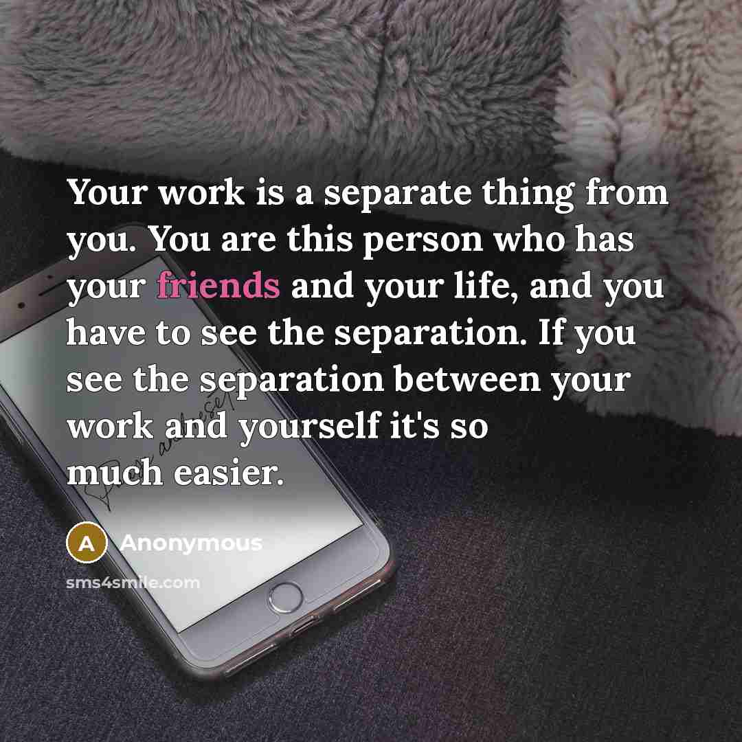 “Your work is a separate thing from you. You are this person who has your friends and your life, and you have to see the separation. If you see the separation between your work and yourself it's so much easier.” quote by Anonymous
