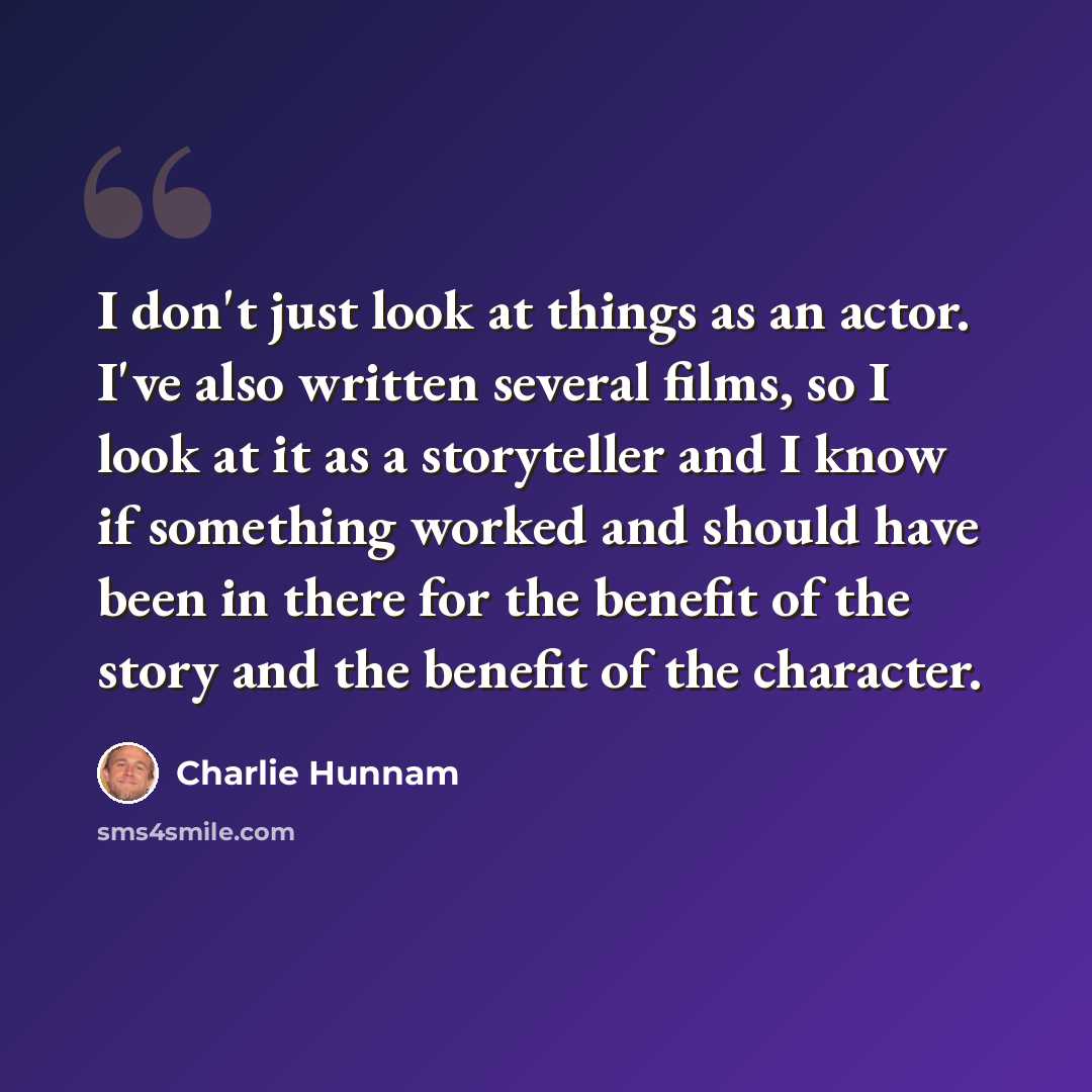 “I don't just look at things as an actor. I've also written several films, so I look at it as a storyteller and I know if something worked and should have been in there for the benefit of the story and the benefit of the character.” quote by Charlie Hunnam