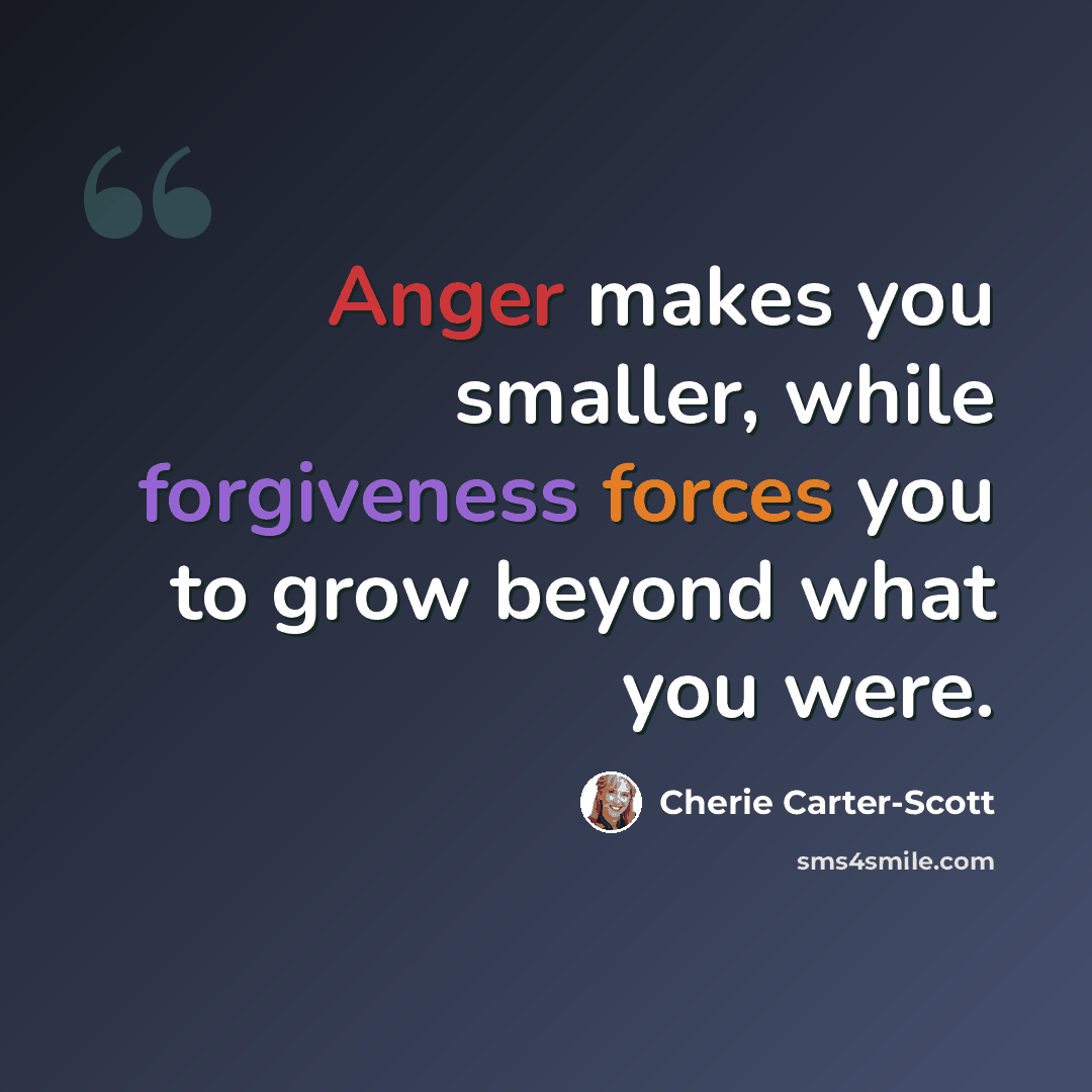 “Anger makes you smaller, while forgiveness forces you to grow beyond what you were.” quote by Cherie Carter-Scott