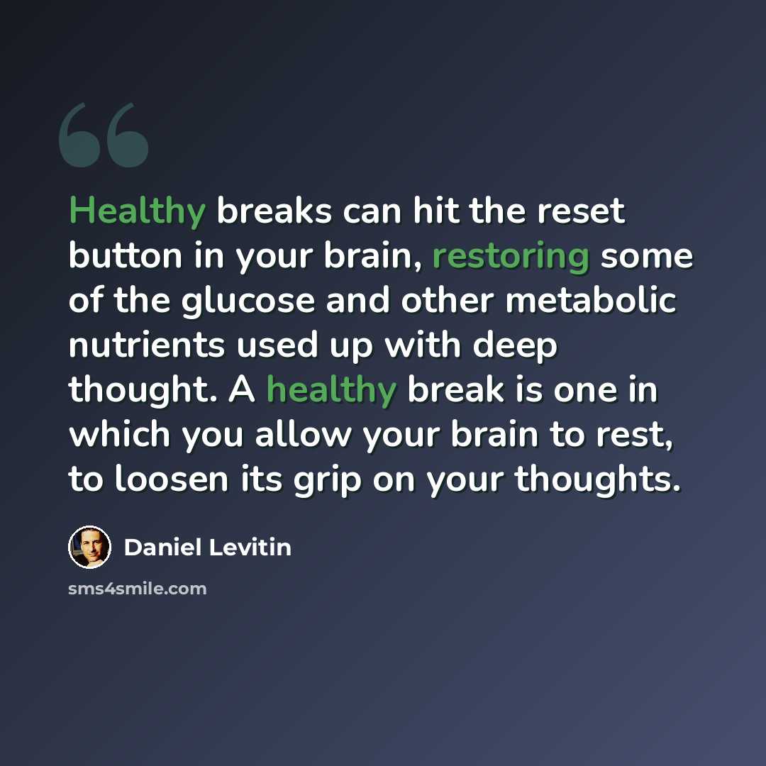 “Healthy breaks can hit the reset button in your brain, restoring some of the glucose and other metabolic nutrients used up with deep thought. A healthy break is one in which you allow your brain to rest, to loosen its grip on your thoughts.” quote by Daniel Levitin