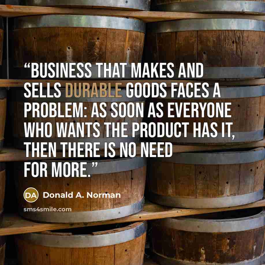 “business that makes and sells durable goods faces a problem: As soon as everyone who wants the product has it, then there is no need for more.” quote by Donald A. Norman