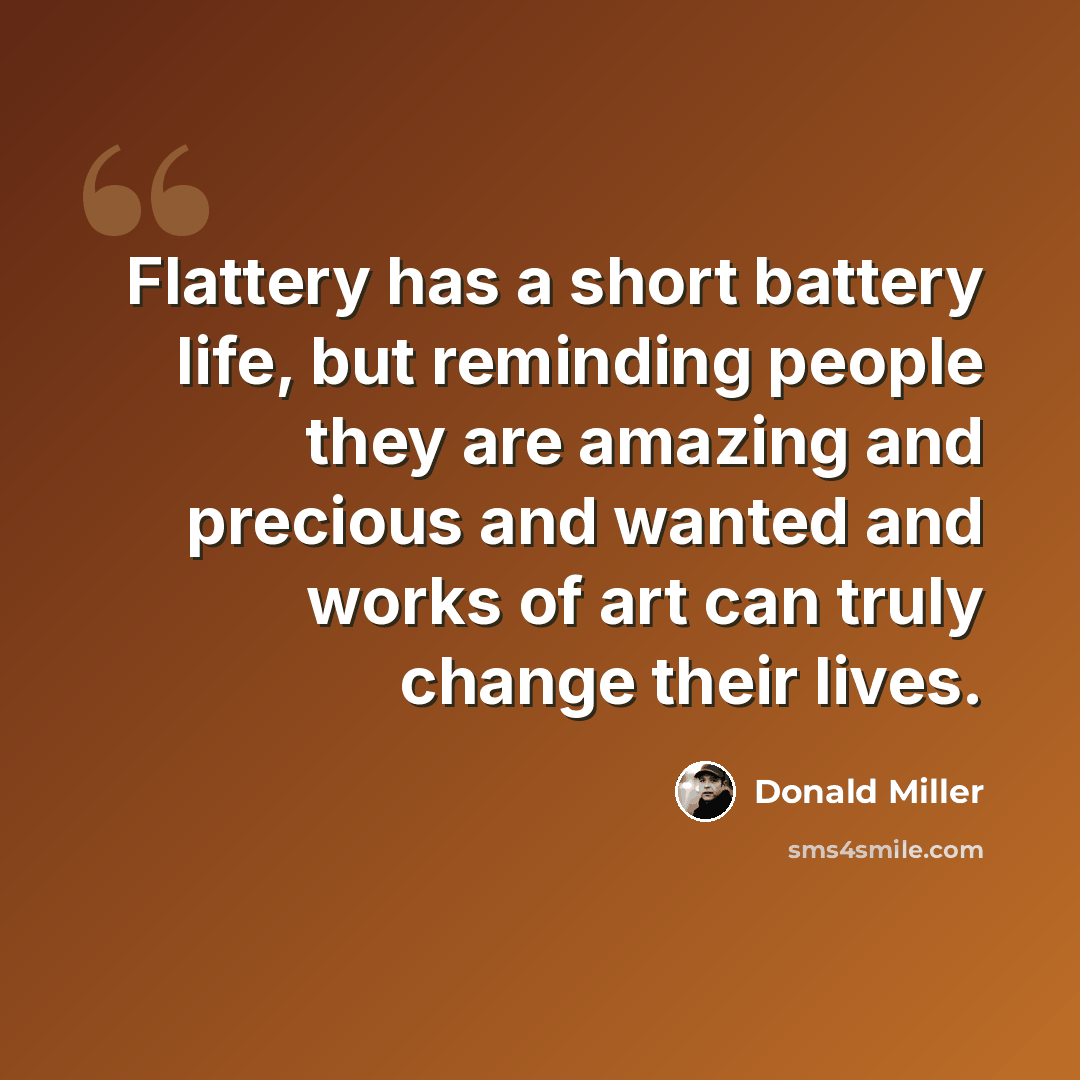 “Flattery has a short battery life, but reminding people they are amazing and precious and wanted and works of art can truly change their lives.” quote by Donald Miller