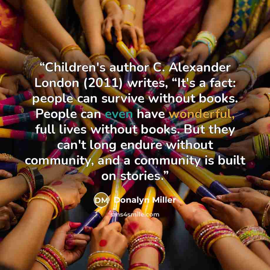 “Children's author C. Alexander London (2011) writes, “It's a fact: people can survive without books. People can even have wonderful, full lives without books. But they can't long endure without community, and a community is built on stories.” quote by Donalyn Miller