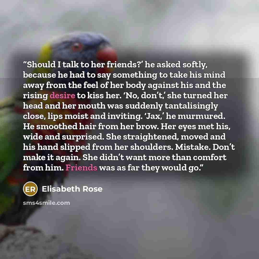 “Should I talk to her friends?’ he asked softly, because he had to say something to take his mind away from the feel of her body against his and the rising desire to kiss her. ‘No, don’t,’ she turned her head and her mouth was suddenly tantalisingly close, lips moist and inviting. ‘Jax,’ he…” quote by Elisabeth Rose
