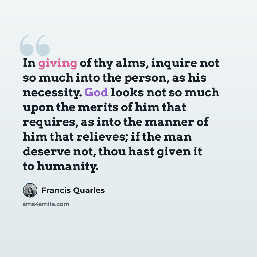 “In giving of thy alms, inquire not so much into the person, as his necessity. God looks not so much upon the merits of him that requires, as into the manner of him that relieves; if the man deserve not, thou hast given it to humanity.” quote by Francis Quarles