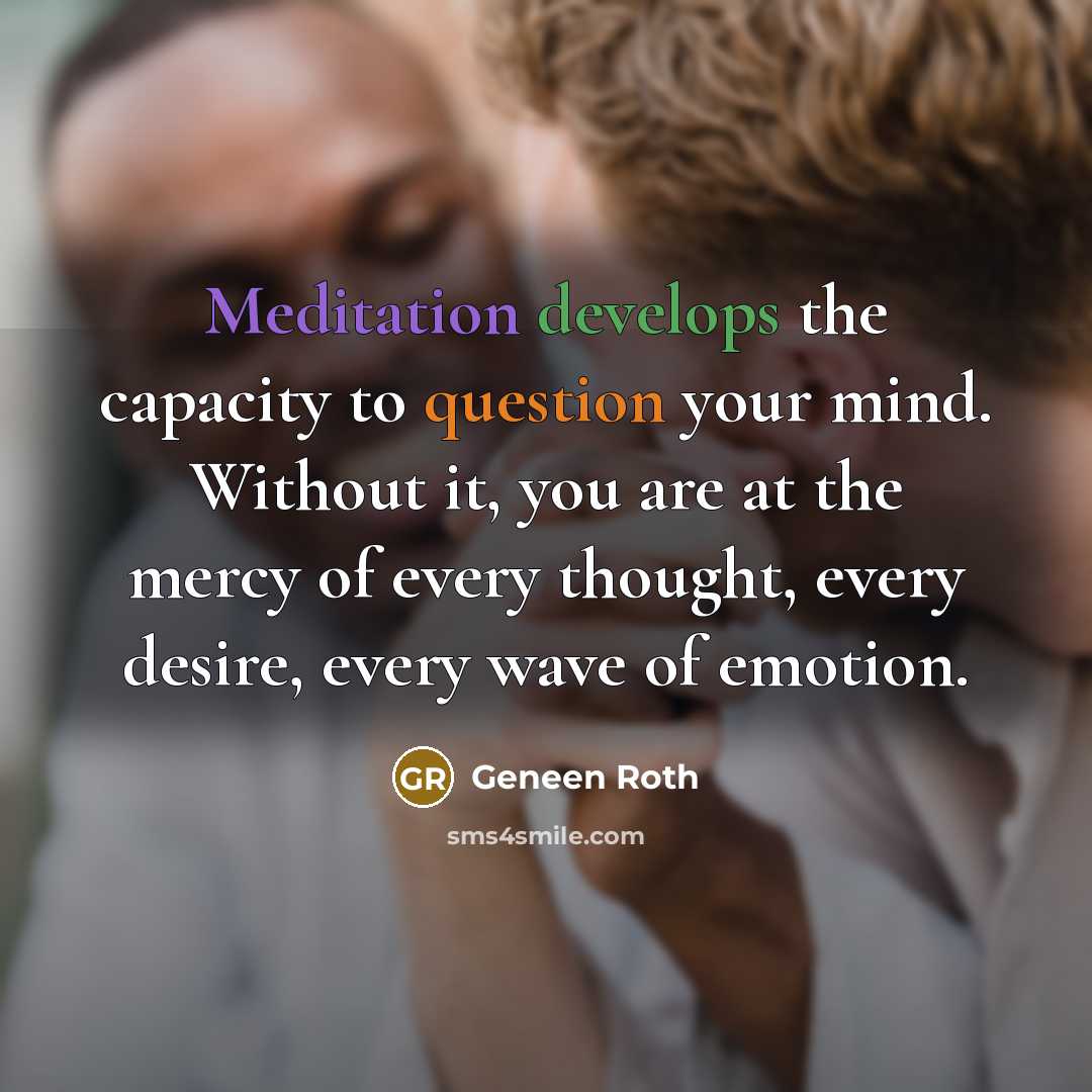“Meditation develops the capacity to question your mind. Without it, you are at the mercy of every thought, every desire, every wave of emotion.” quote by Geneen Roth