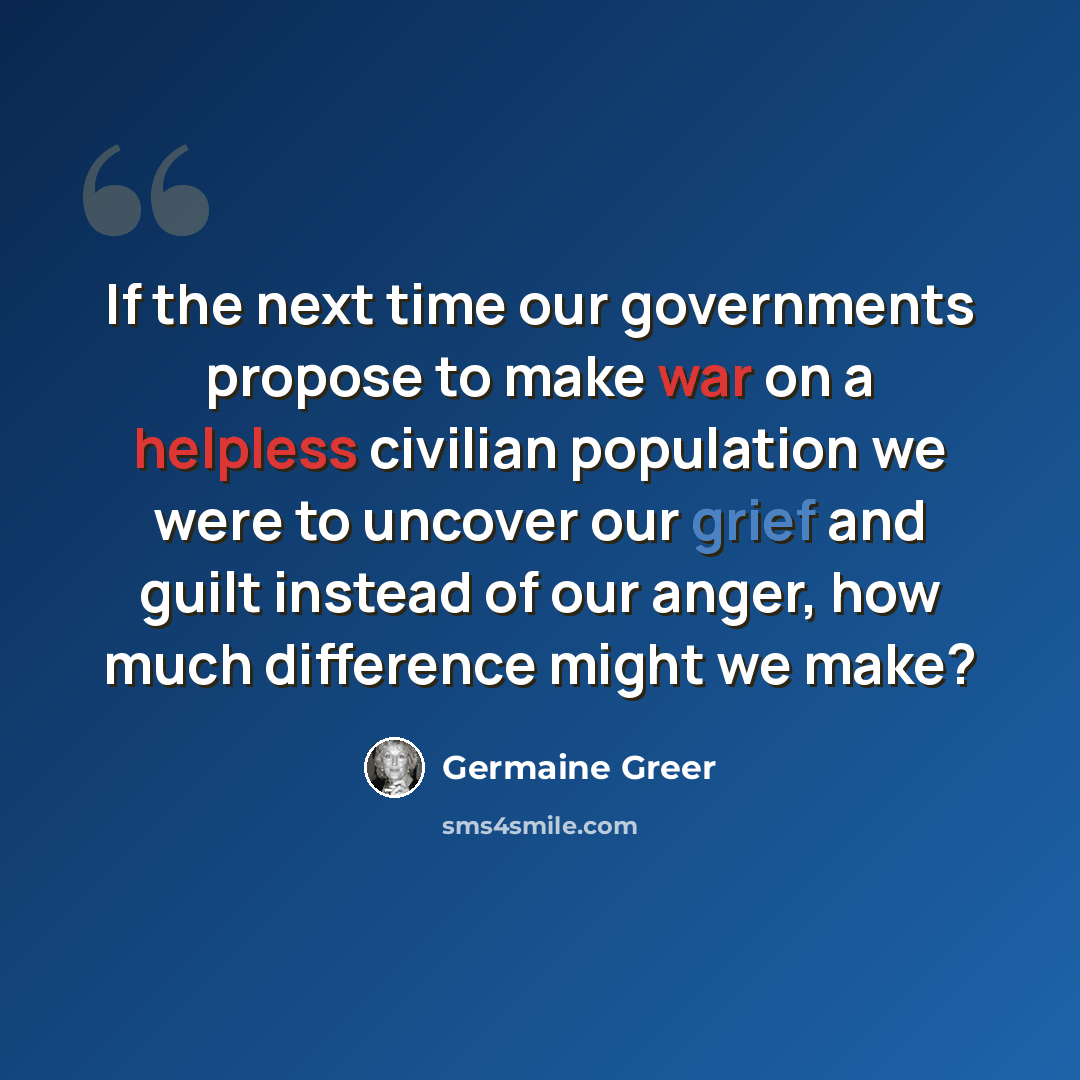 “If the next time our governments propose to make war on a helpless civilian population we were to uncover our grief and guilt instead of our anger, how much difference might we make?” quote by Germaine Greer