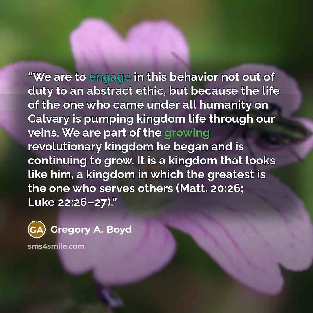 “We are to engage in this behavior not out of duty to an abstract ethic, but because the life of the one who came under all humanity on Calvary is pumping kingdom life through our veins. We are part of the growing revolutionary kingdom he began and is continuing to grow. It is a kingdom that looks…” quote by Gregory A. Boyd
