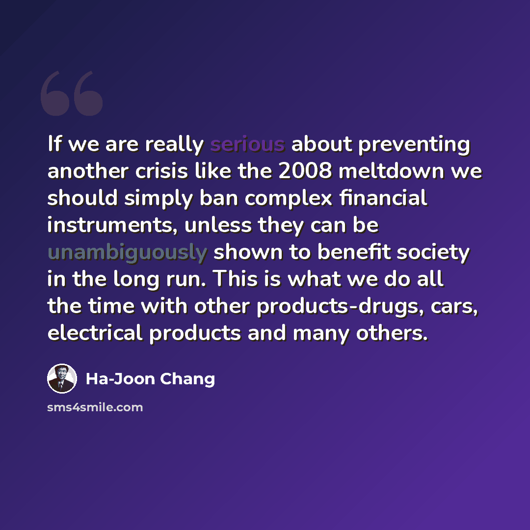 “If we are really serious about preventing another crisis like the 2008 meltdown we should simply ban complex financial instruments, unless they can be unambiguously shown to benefit society in the long run. This is what we do all the time with other products-drugs, cars, electrical products and…” quote by Ha-Joon Chang