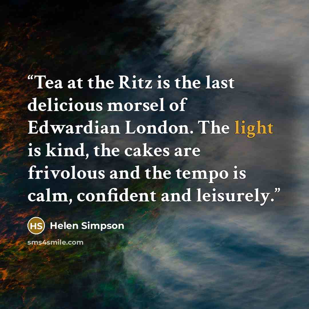 “Tea at the Ritz is the last delicious morsel of Edwardian London. The light is kind, the cakes are frivolous and the tempo is calm, confident and leisurely.” quote by Helen Simpson