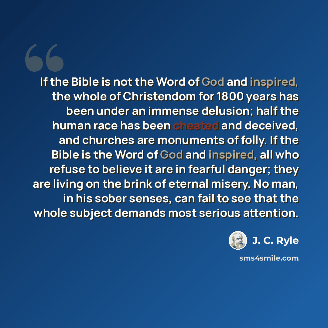 “If the Bible is not the Word of God and inspired, the whole of Christendom for 1800 years has been under an immense delusion; half the human race has been cheated and deceived, and churches are monuments of folly. If the Bible is the Word of God and inspired, all who refuse to believe it are in…” quote by J. C. Ryle