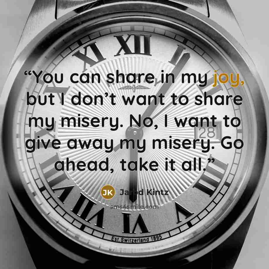 “You can share in my joy, but I don’t want to share my misery. No, I want to give away my misery. Go ahead, take it all.” quote by Jarod Kintz