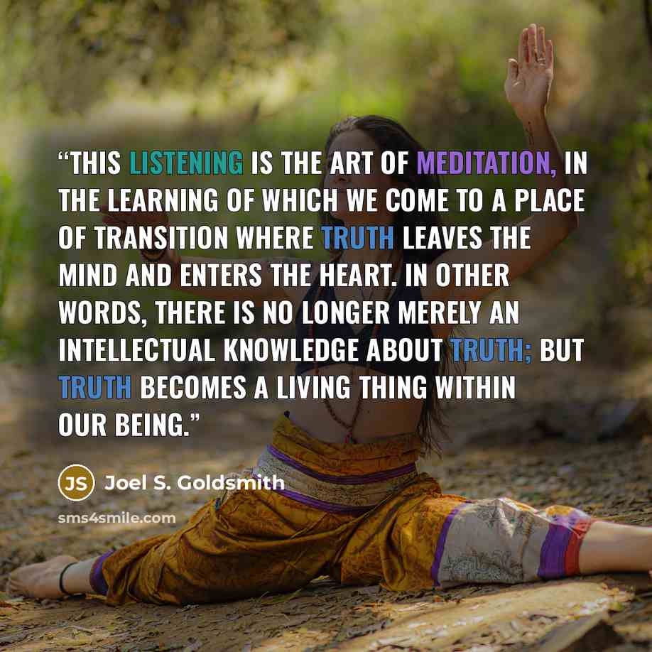 “This listening is the art of meditation, in the learning of which we come to a place of transition where truth leaves the mind and enters the heart. In other words, there is no longer merely an intellectual knowledge about truth; but truth becomes a living thing within our being.” quote by Joel S. Goldsmith