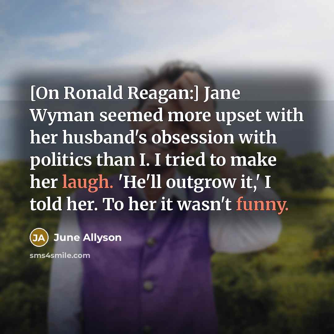 “[On Ronald Reagan:] Jane Wyman seemed more upset with her husband's obsession with politics than I. I tried to make her laugh. 'He'll outgrow it,' I told her. To her it wasn't funny.” quote by June Allyson