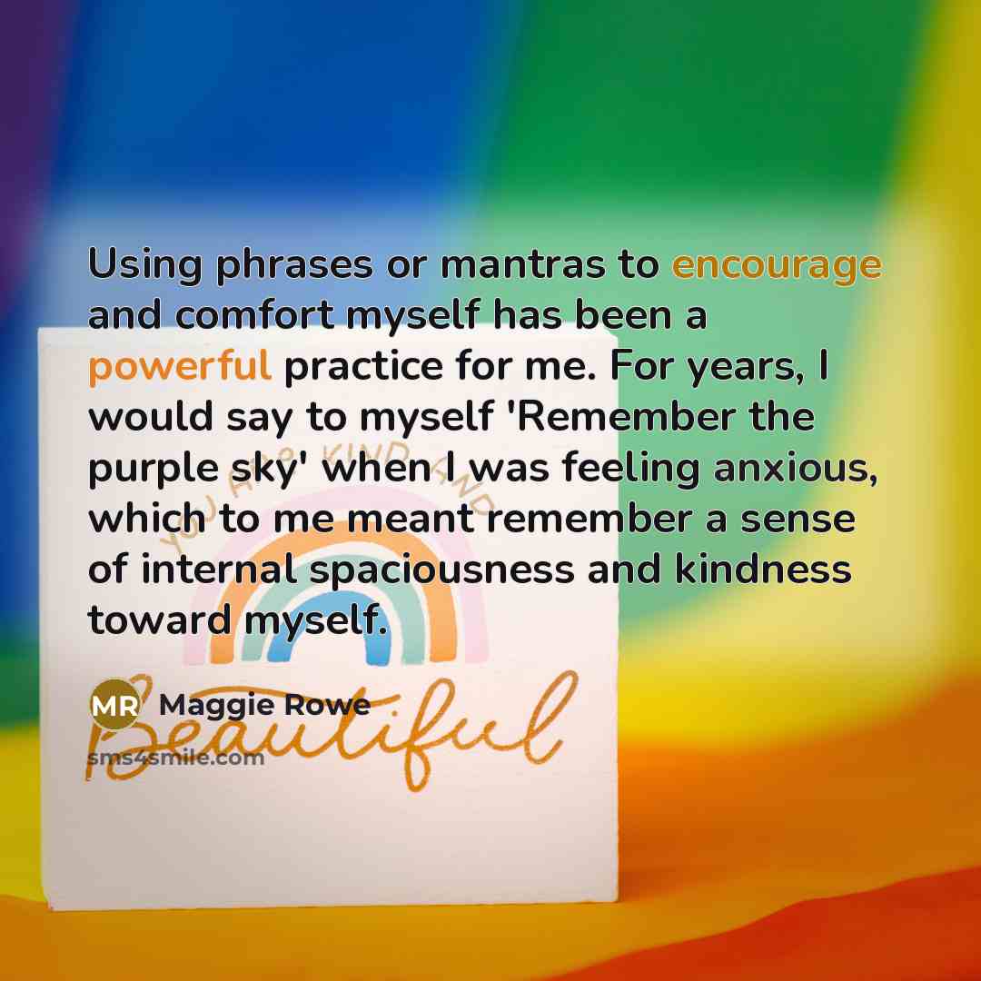 “Using phrases or mantras to encourage and comfort myself has been a powerful practice for me. For years, I would say to myself 'Remember the purple sky' when I was feeling anxious, which to me meant remember a sense of internal spaciousness and kindness toward myself.” quote by Maggie Rowe