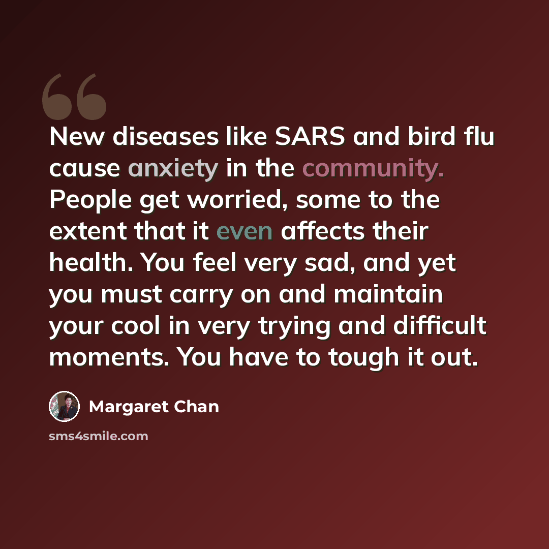 “New diseases like SARS and bird flu cause anxiety in the community. People get worried, some to the extent that it even affects their health. You feel very sad, and yet you must carry on and maintain your cool in very trying and difficult moments. You have to tough it out.” quote by Margaret Chan