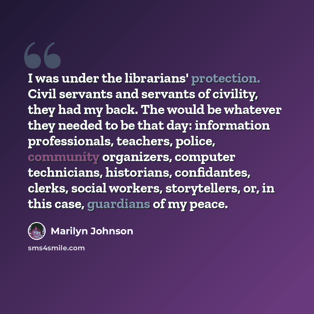 “I was under the librarians' protection. Civil servants and servants of civility, they had my back. The would be whatever they needed to be that day: information professionals, teachers, police, community organizers, computer technicians, historians, confidantes, clerks, social workers…” quote by Marilyn Johnson