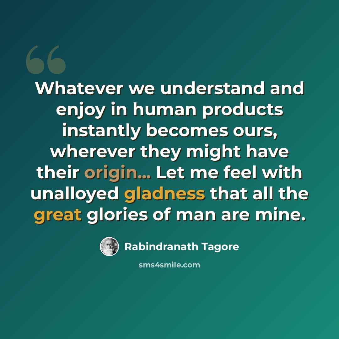 “Whatever we understand and enjoy in human products instantly becomes ours, wherever they might have their origin... Let me feel with unalloyed gladness that all the great glories of man are mine.” quote by Rabindranath Tagore