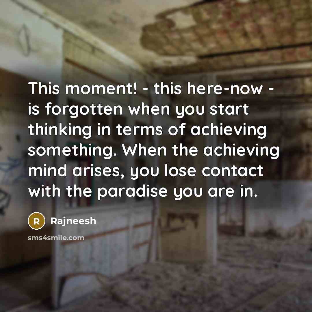 “This moment! - this here-now - is forgotten when you start thinking in terms of achieving something. When the achieving mind arises, you lose contact with the paradise you are in.” quote by Rajneesh