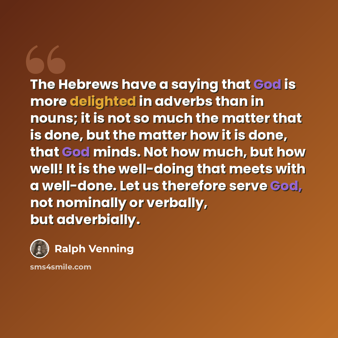 “The Hebrews have a saying that God is more delighted in adverbs than in nouns; it is not so much the matter that is done, but the matter how it is done, that God minds. Not how much, but how well! It is the well-doing that meets with a well-done. Let us therefore serve God, not nominally or…” quote by Ralph Venning