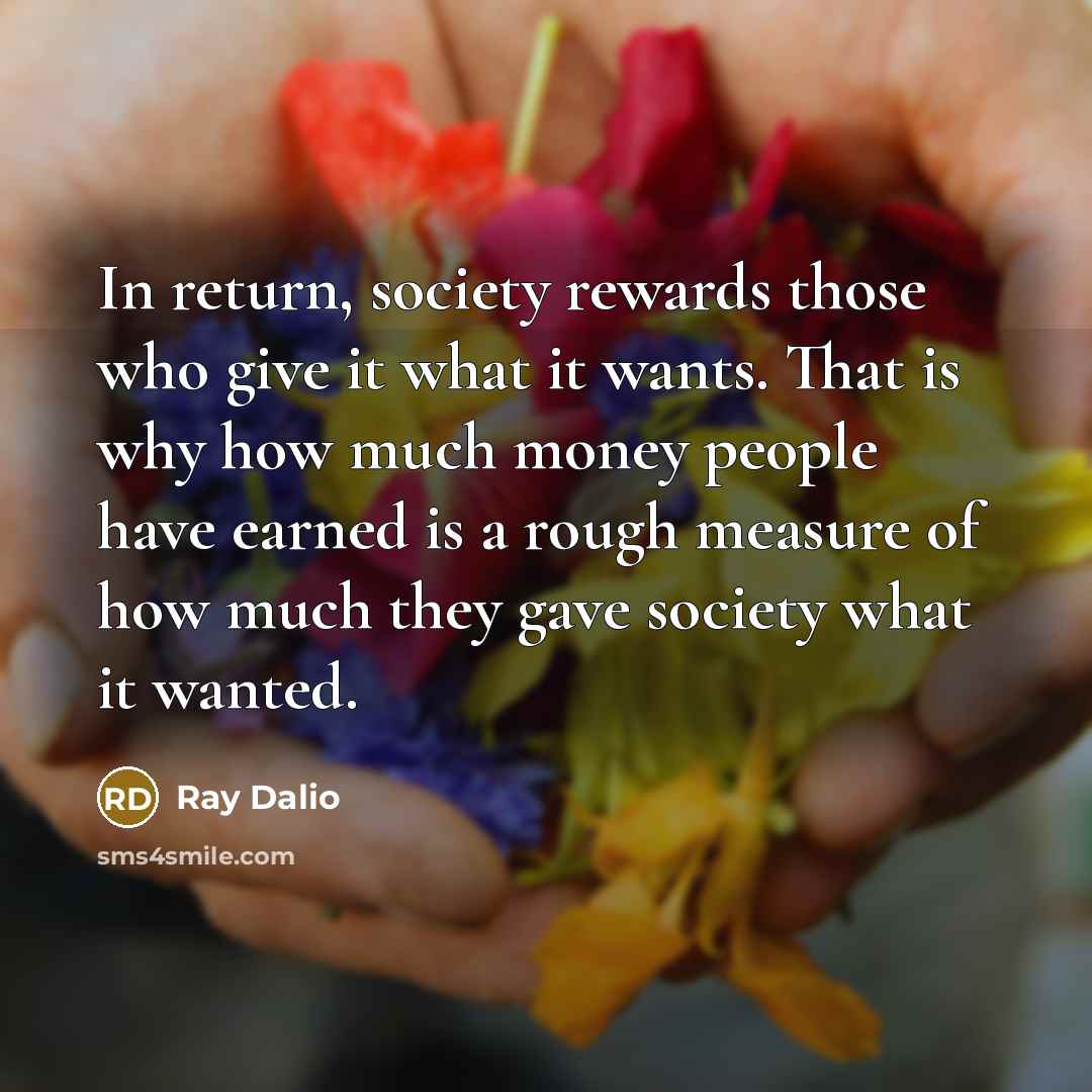 “In return, society rewards those who give it what it wants. That is why how much money people have earned is a rough measure of how much they gave society what it wanted.” quote by Ray Dalio