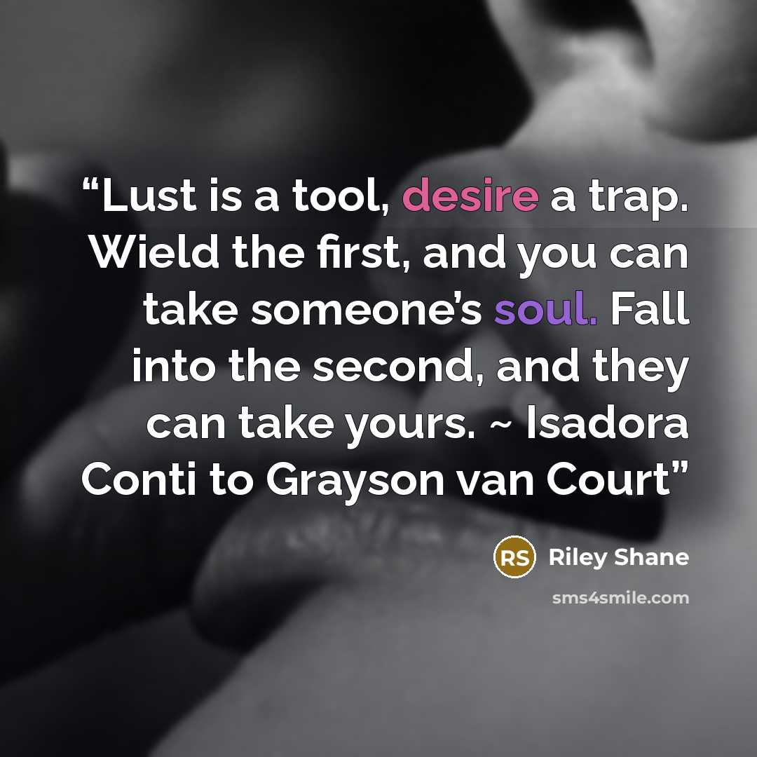 “Lust is a tool, desire a trap. Wield the first, and you can take someone’s soul. Fall into the second, and they can take yours. ~ Isadora Conti to Grayson van Court” quote by Riley Shane