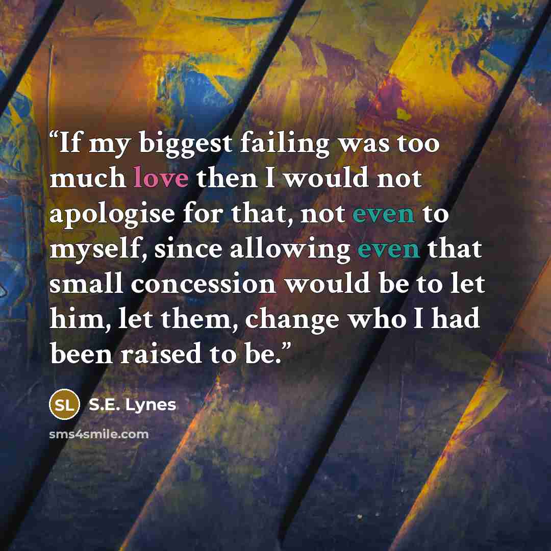 “If my biggest failing was too much love then I would not apologise for that, not even to myself, since allowing even that small concession would be to let him, let them, change who I had been raised to be.” quote by S.E. Lynes