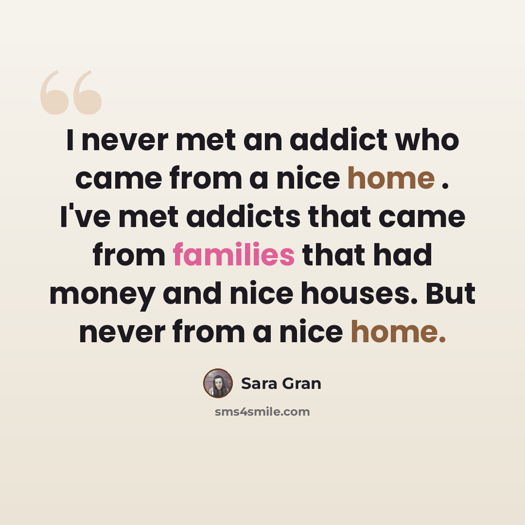 “I never met an addict who came from a nice home . I've met addicts that came from families that had money and nice houses. But never from a nice home.” quote by Sara Gran