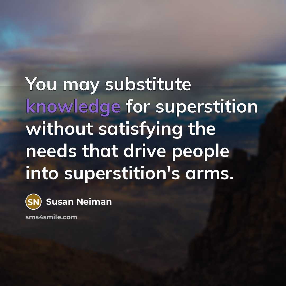 “You may substitute knowledge for superstition without satisfying the needs that drive people into superstition's arms.” quote by Susan Neiman