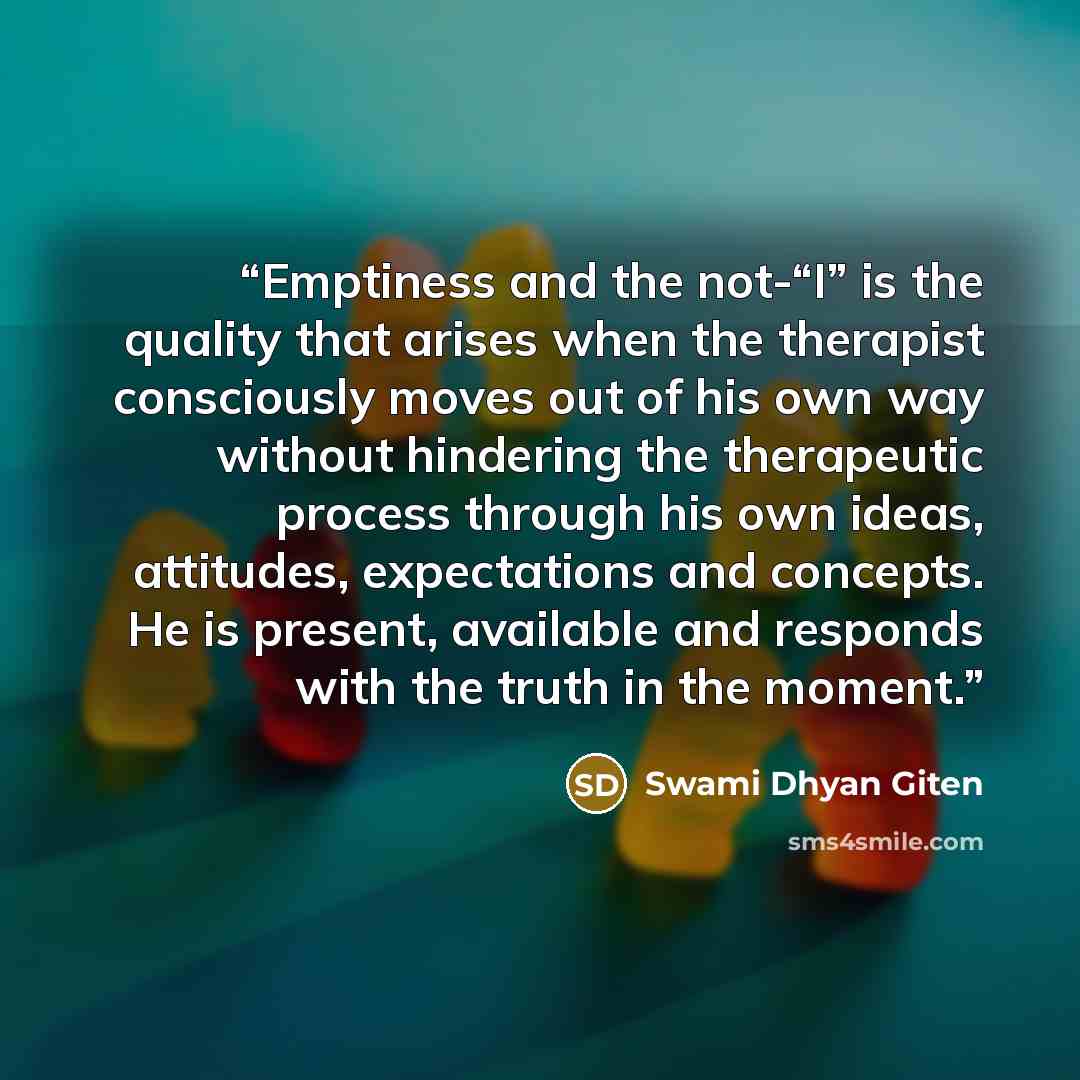 “Emptiness and the not-“I” is the quality that arises when the therapist consciously moves out of his own way without hindering the therapeutic process through his own ideas, attitudes, expectations and concepts. He is present, available and responds with the truth in the moment.” quote by Swami Dhyan Giten