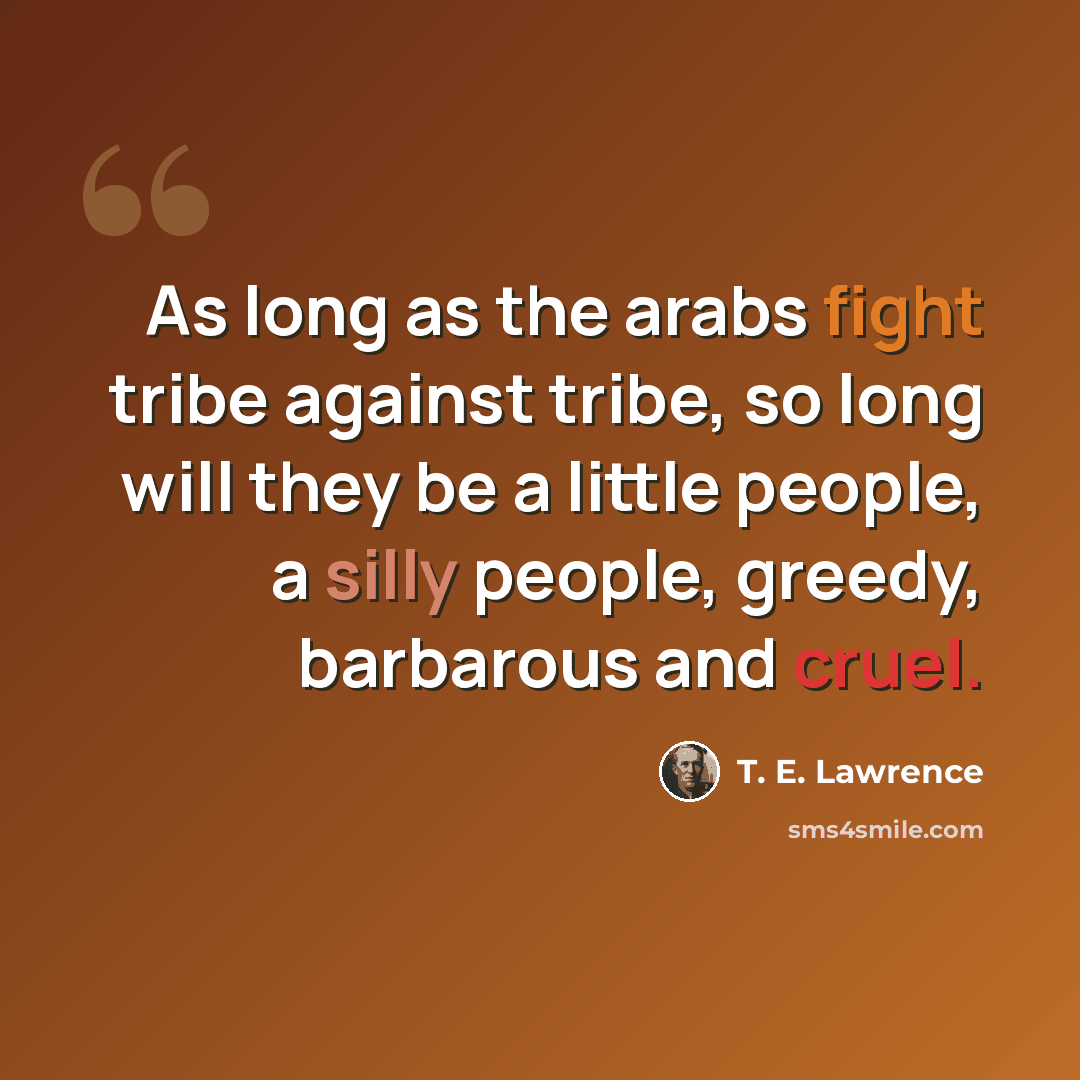 “As long as the arabs fight tribe against tribe, so long will they be a little people, a silly people, greedy, barbarous and cruel.” quote by T. E. Lawrence