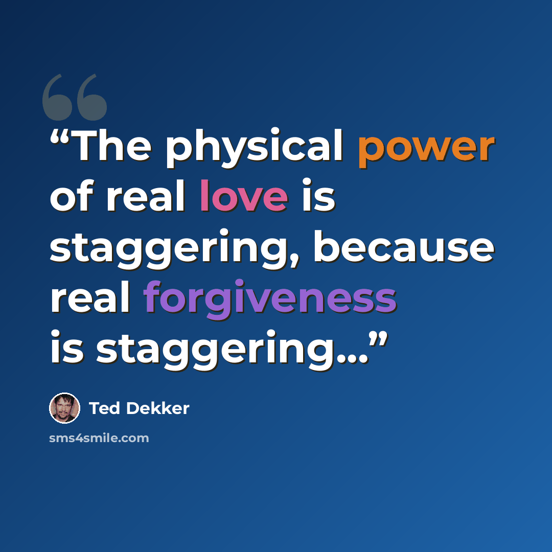 “The physical power of real love is staggering, because real forgiveness is staggering...” quote by Ted Dekker