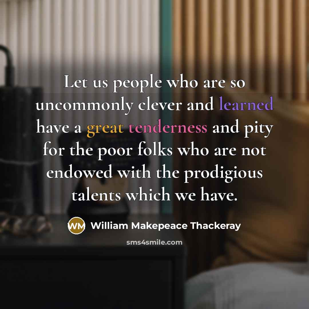 “Let us people who are so uncommonly clever and learned have a great tenderness and pity for the poor folks who are not endowed with the prodigious talents which we have.” quote by William Makepeace Thackeray