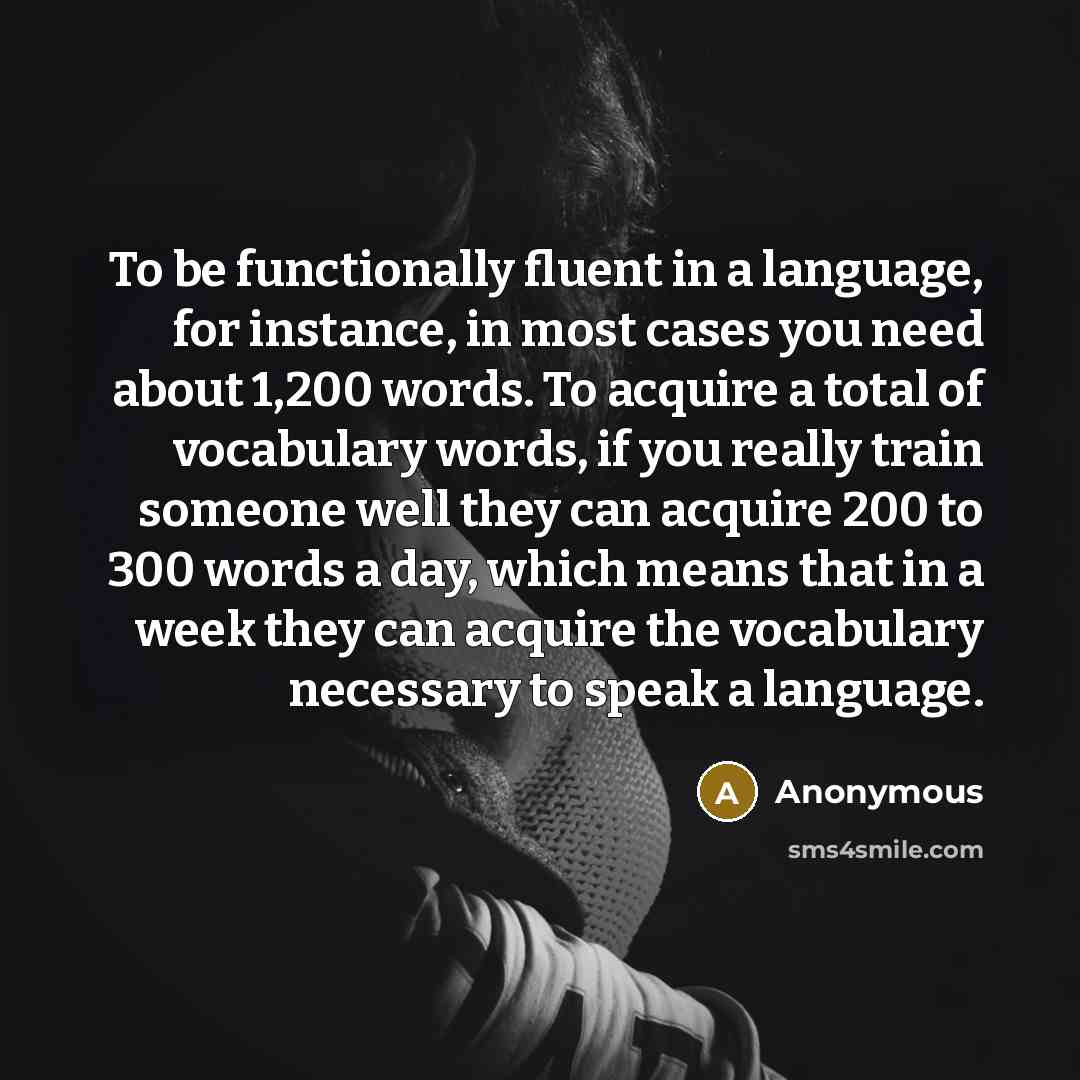 “To be functionally fluent in a language, for instance, in most cases you need about 1,200 words. To acquire a total of vocabulary words, if you really train someone well they can acquire 200 to 300 words a day, which means that in a week they can acquire the vocabulary necessary to speak a language.” quote by Anonymous