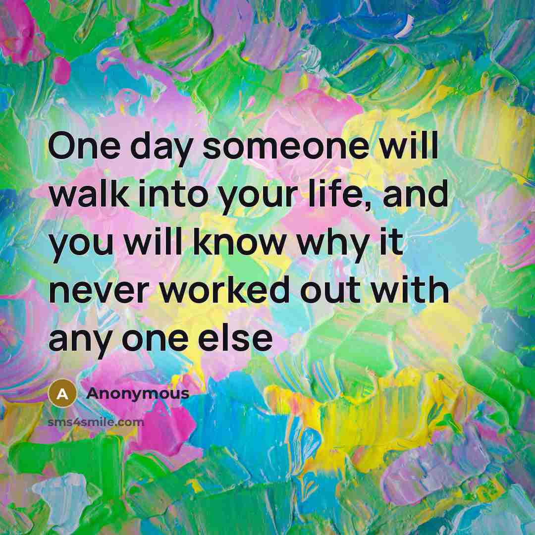 “One day someone will walk into your life, and you will know why it never worked out with any one else” quote by Anonymous