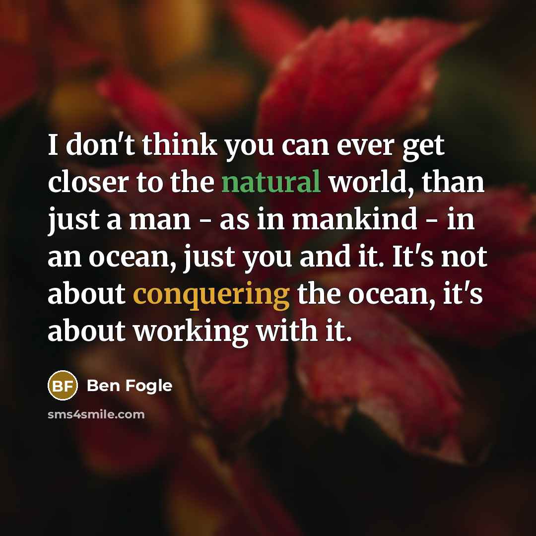 “I don't think you can ever get closer to the natural world, than just a man - as in mankind - in an ocean, just you and it. It's not about conquering the ocean, it's about working with it.” quote by Ben Fogle