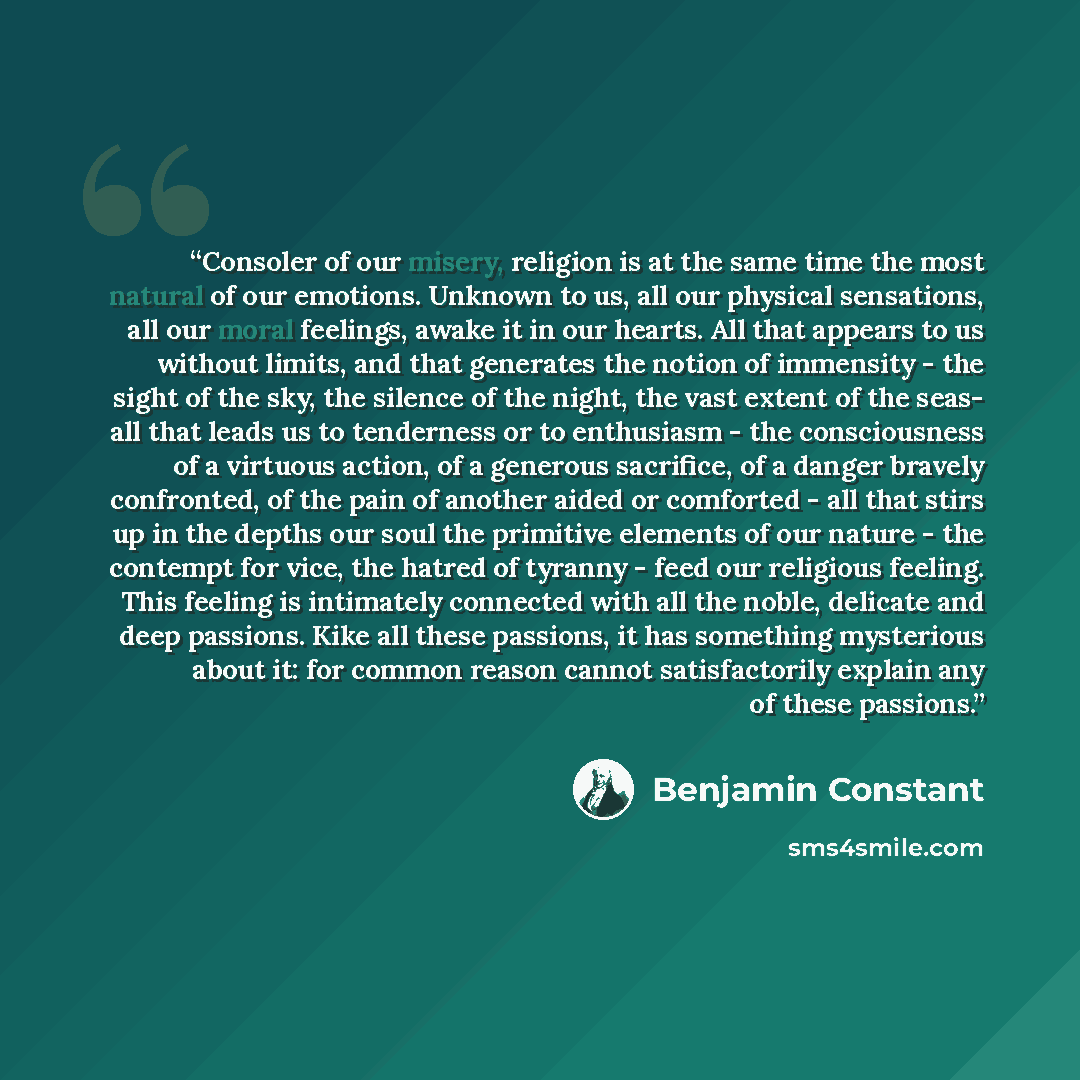 “Consoler of our misery, religion is at the same time the most natural of our emotions. Unknown to us, all our physical sensations, all our moral feelings, awake it in our hearts. All that appears to us without limits, and that generates the notion of immensity - the sight of the sky, the silence…” quote by Benjamin Constant