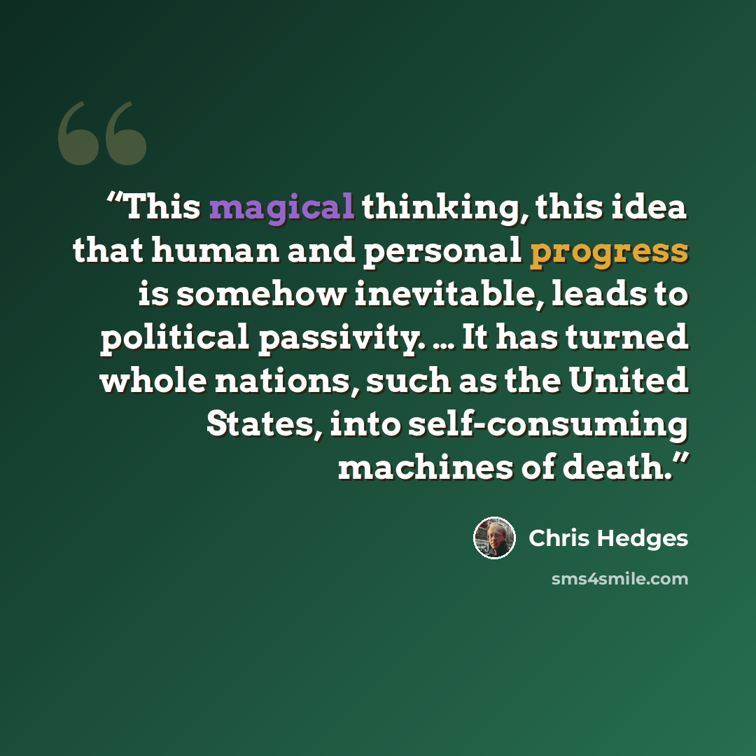 “This magical thinking, this idea that human and personal progress is somehow inevitable, leads to political passivity. … It has turned whole nations, such as the United States, into self-consuming machines of death.” quote by Chris Hedges